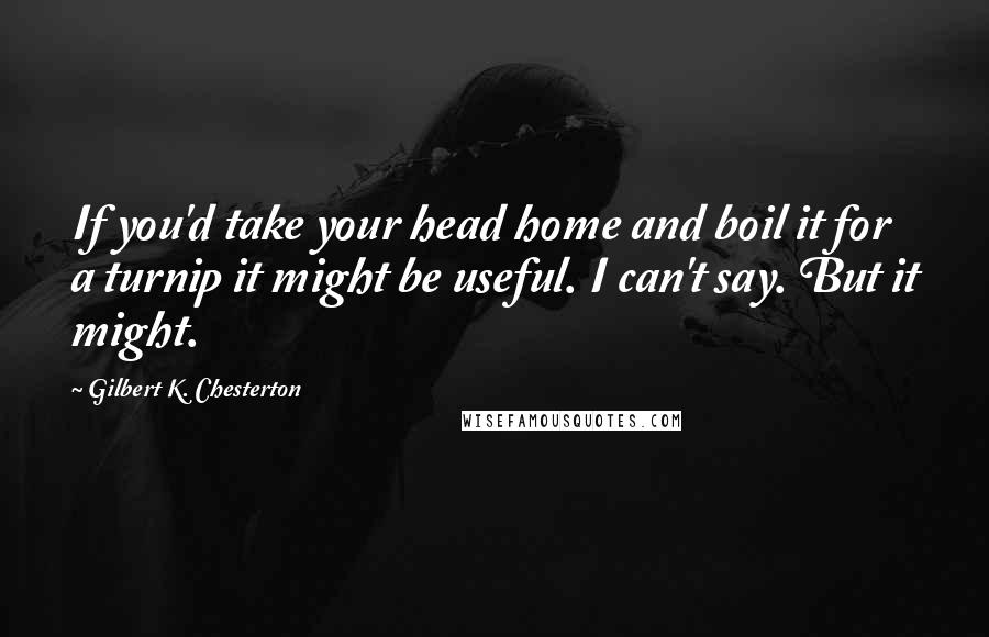 Gilbert K. Chesterton Quotes: If you'd take your head home and boil it for a turnip it might be useful. I can't say. But it might.