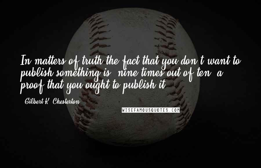 Gilbert K. Chesterton Quotes: In matters of truth the fact that you don't want to publish something is, nine times out of ten, a proof that you ought to publish it.