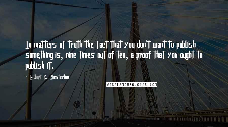 Gilbert K. Chesterton Quotes: In matters of truth the fact that you don't want to publish something is, nine times out of ten, a proof that you ought to publish it.