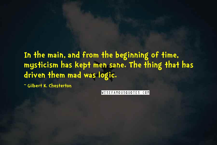 Gilbert K. Chesterton Quotes: In the main, and from the beginning of time, mysticism has kept men sane. The thing that has driven them mad was logic.