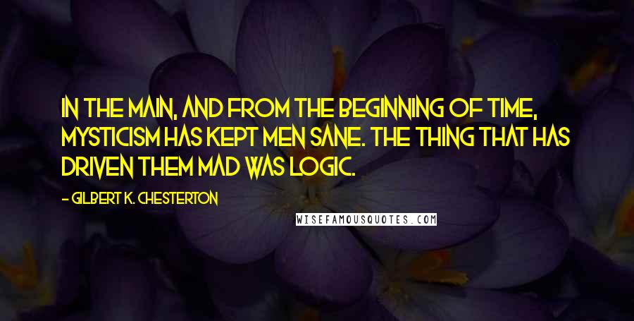 Gilbert K. Chesterton Quotes: In the main, and from the beginning of time, mysticism has kept men sane. The thing that has driven them mad was logic.