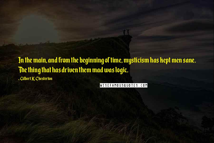 Gilbert K. Chesterton Quotes: In the main, and from the beginning of time, mysticism has kept men sane. The thing that has driven them mad was logic.