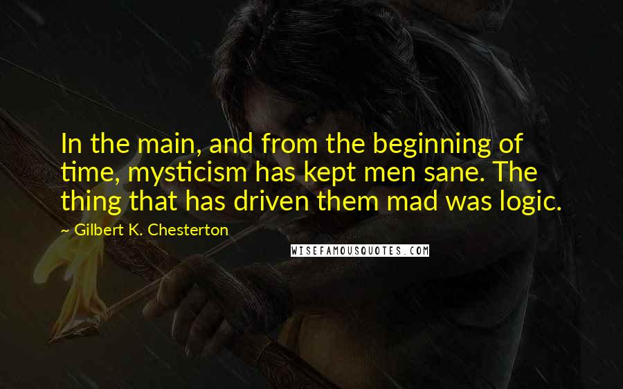 Gilbert K. Chesterton Quotes: In the main, and from the beginning of time, mysticism has kept men sane. The thing that has driven them mad was logic.