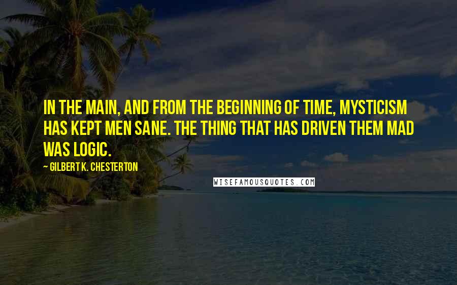 Gilbert K. Chesterton Quotes: In the main, and from the beginning of time, mysticism has kept men sane. The thing that has driven them mad was logic.