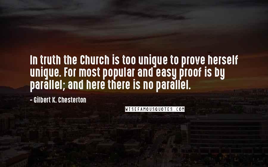Gilbert K. Chesterton Quotes: In truth the Church is too unique to prove herself unique. For most popular and easy proof is by parallel; and here there is no parallel.