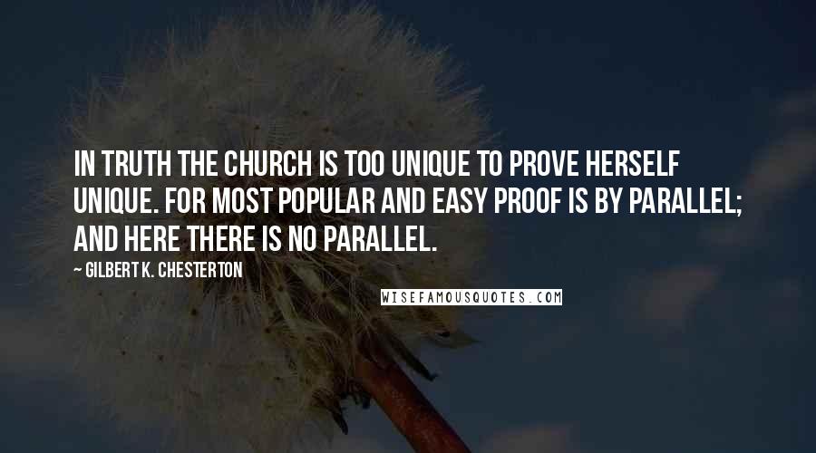 Gilbert K. Chesterton Quotes: In truth the Church is too unique to prove herself unique. For most popular and easy proof is by parallel; and here there is no parallel.