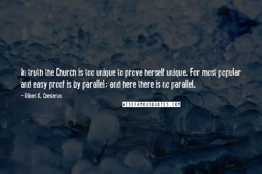 Gilbert K. Chesterton Quotes: In truth the Church is too unique to prove herself unique. For most popular and easy proof is by parallel; and here there is no parallel.