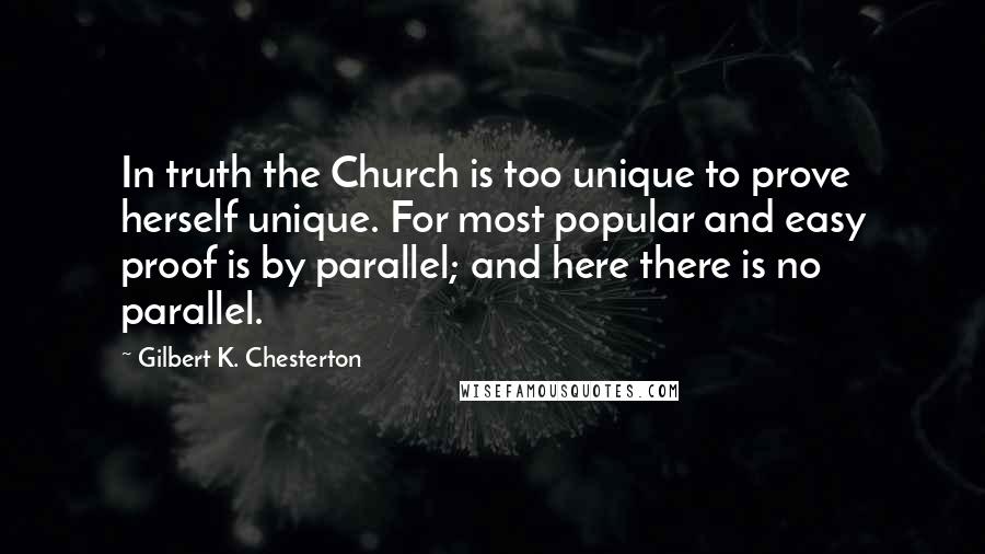 Gilbert K. Chesterton Quotes: In truth the Church is too unique to prove herself unique. For most popular and easy proof is by parallel; and here there is no parallel.