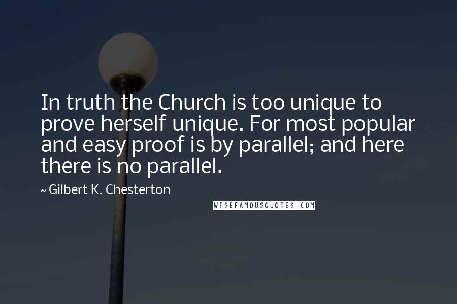 Gilbert K. Chesterton Quotes: In truth the Church is too unique to prove herself unique. For most popular and easy proof is by parallel; and here there is no parallel.