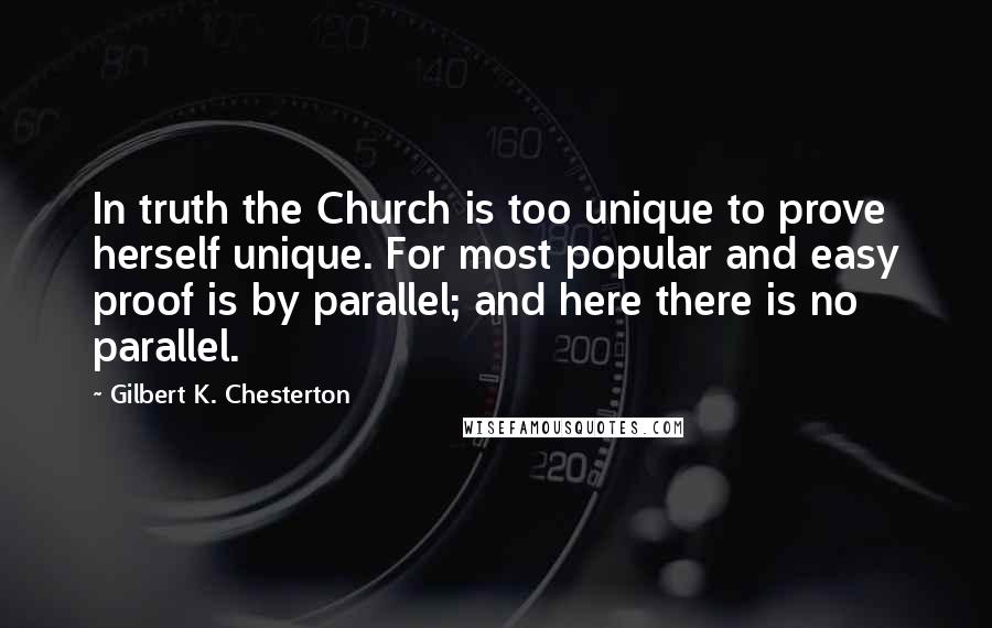 Gilbert K. Chesterton Quotes: In truth the Church is too unique to prove herself unique. For most popular and easy proof is by parallel; and here there is no parallel.