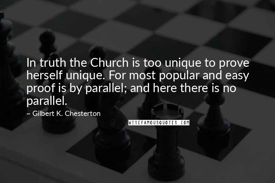 Gilbert K. Chesterton Quotes: In truth the Church is too unique to prove herself unique. For most popular and easy proof is by parallel; and here there is no parallel.