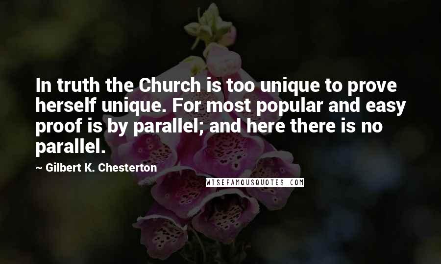 Gilbert K. Chesterton Quotes: In truth the Church is too unique to prove herself unique. For most popular and easy proof is by parallel; and here there is no parallel.