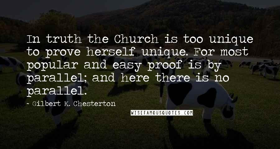 Gilbert K. Chesterton Quotes: In truth the Church is too unique to prove herself unique. For most popular and easy proof is by parallel; and here there is no parallel.