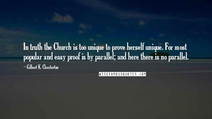 Gilbert K. Chesterton Quotes: In truth the Church is too unique to prove herself unique. For most popular and easy proof is by parallel; and here there is no parallel.