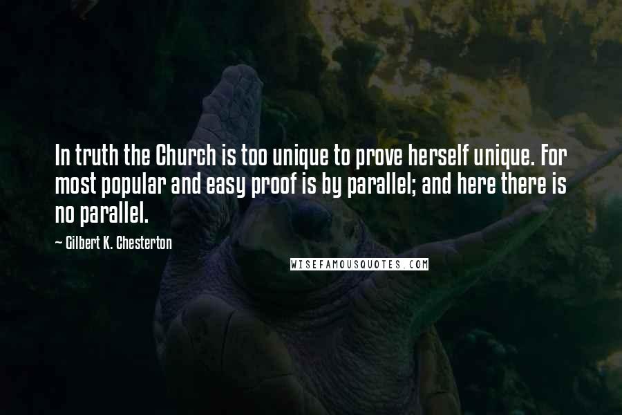 Gilbert K. Chesterton Quotes: In truth the Church is too unique to prove herself unique. For most popular and easy proof is by parallel; and here there is no parallel.