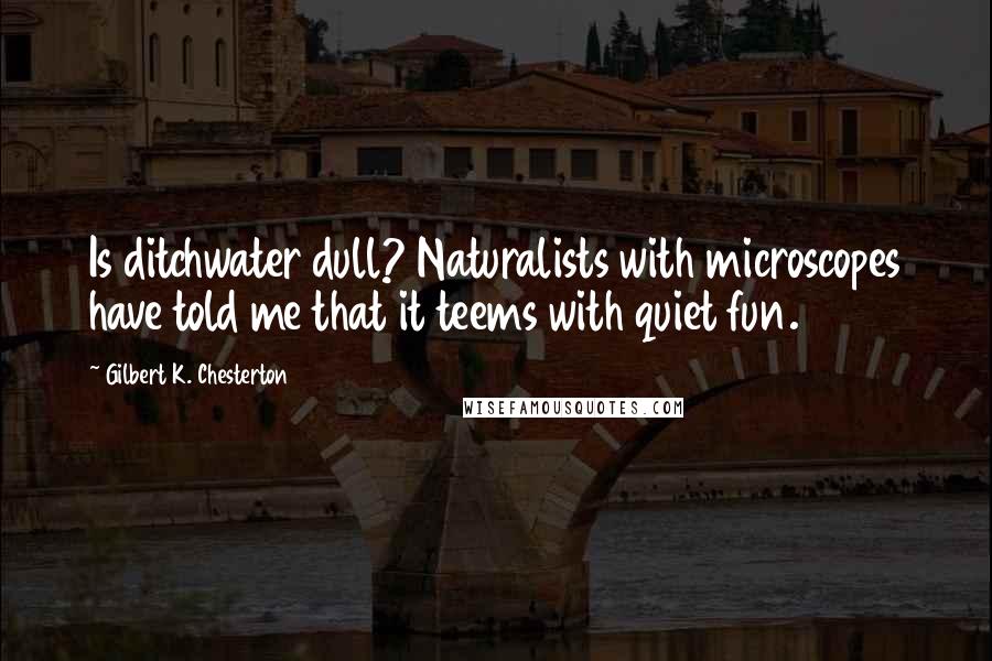 Gilbert K. Chesterton Quotes: Is ditchwater dull? Naturalists with microscopes have told me that it teems with quiet fun.