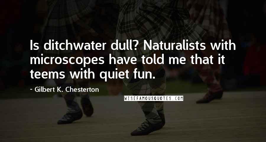 Gilbert K. Chesterton Quotes: Is ditchwater dull? Naturalists with microscopes have told me that it teems with quiet fun.