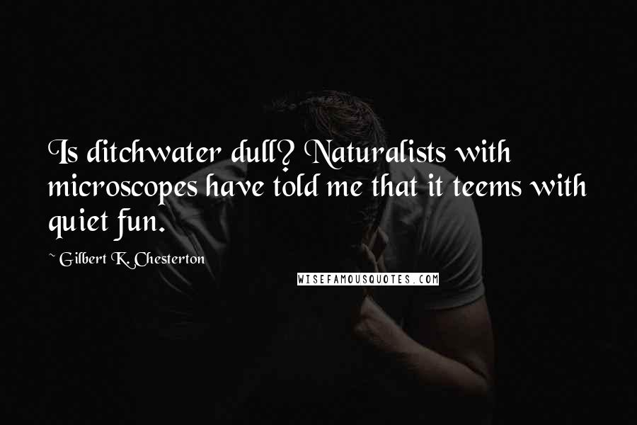 Gilbert K. Chesterton Quotes: Is ditchwater dull? Naturalists with microscopes have told me that it teems with quiet fun.