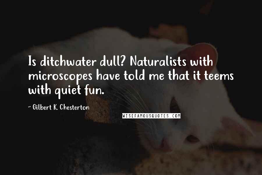 Gilbert K. Chesterton Quotes: Is ditchwater dull? Naturalists with microscopes have told me that it teems with quiet fun.