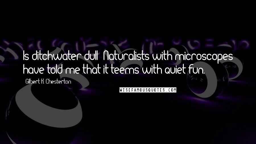 Gilbert K. Chesterton Quotes: Is ditchwater dull? Naturalists with microscopes have told me that it teems with quiet fun.