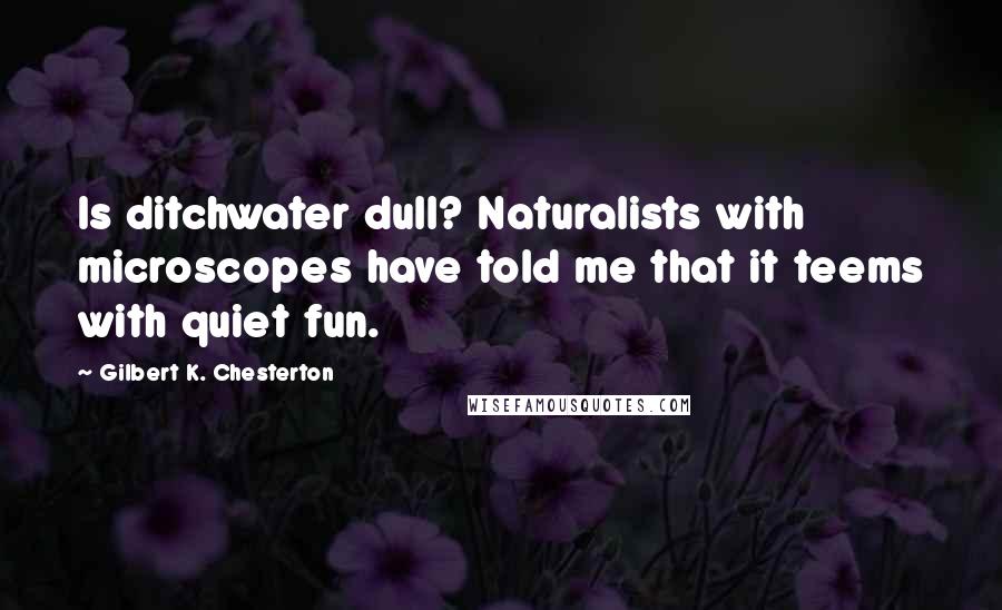 Gilbert K. Chesterton Quotes: Is ditchwater dull? Naturalists with microscopes have told me that it teems with quiet fun.