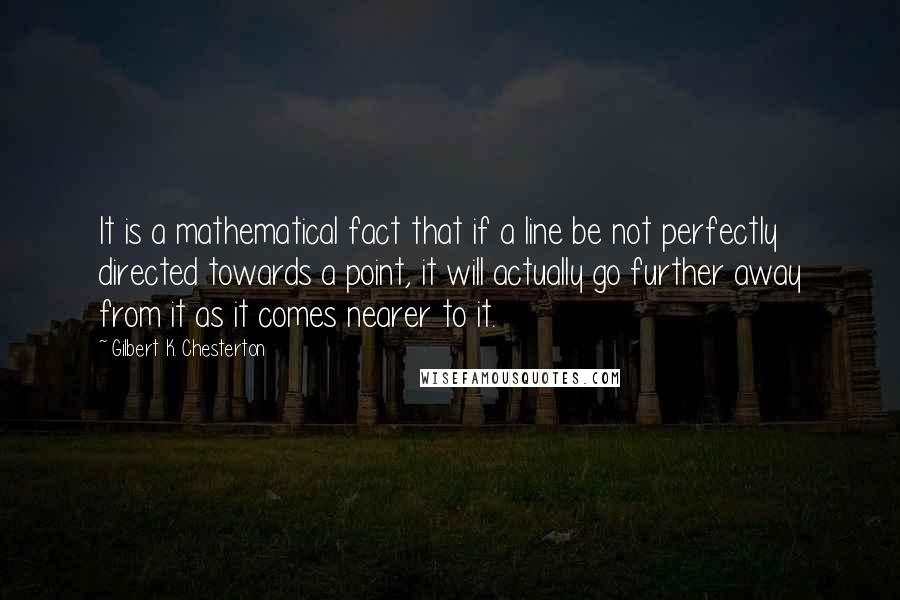 Gilbert K. Chesterton Quotes: It is a mathematical fact that if a line be not perfectly directed towards a point, it will actually go further away from it as it comes nearer to it.