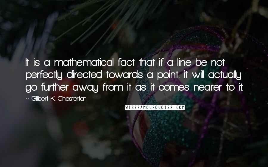 Gilbert K. Chesterton Quotes: It is a mathematical fact that if a line be not perfectly directed towards a point, it will actually go further away from it as it comes nearer to it.