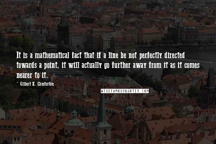 Gilbert K. Chesterton Quotes: It is a mathematical fact that if a line be not perfectly directed towards a point, it will actually go further away from it as it comes nearer to it.