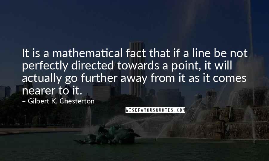 Gilbert K. Chesterton Quotes: It is a mathematical fact that if a line be not perfectly directed towards a point, it will actually go further away from it as it comes nearer to it.