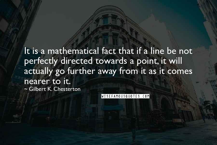 Gilbert K. Chesterton Quotes: It is a mathematical fact that if a line be not perfectly directed towards a point, it will actually go further away from it as it comes nearer to it.