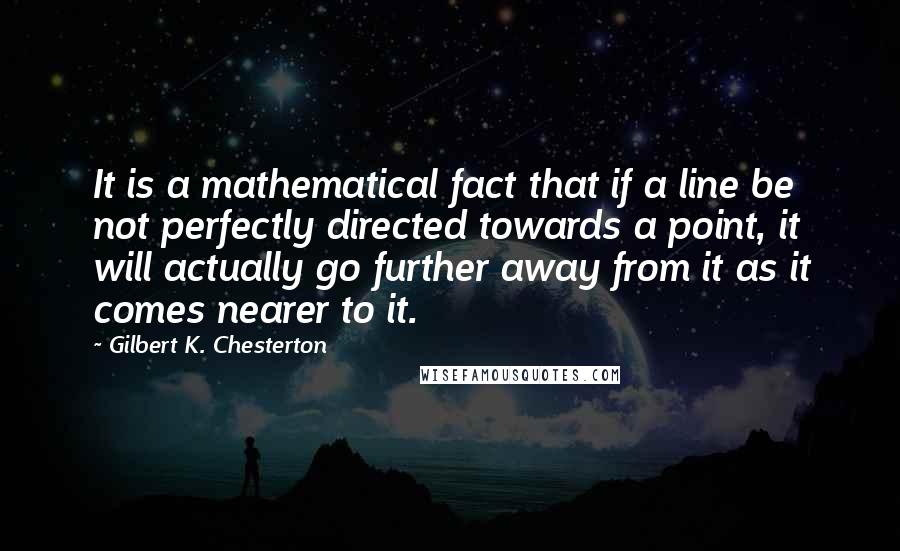 Gilbert K. Chesterton Quotes: It is a mathematical fact that if a line be not perfectly directed towards a point, it will actually go further away from it as it comes nearer to it.