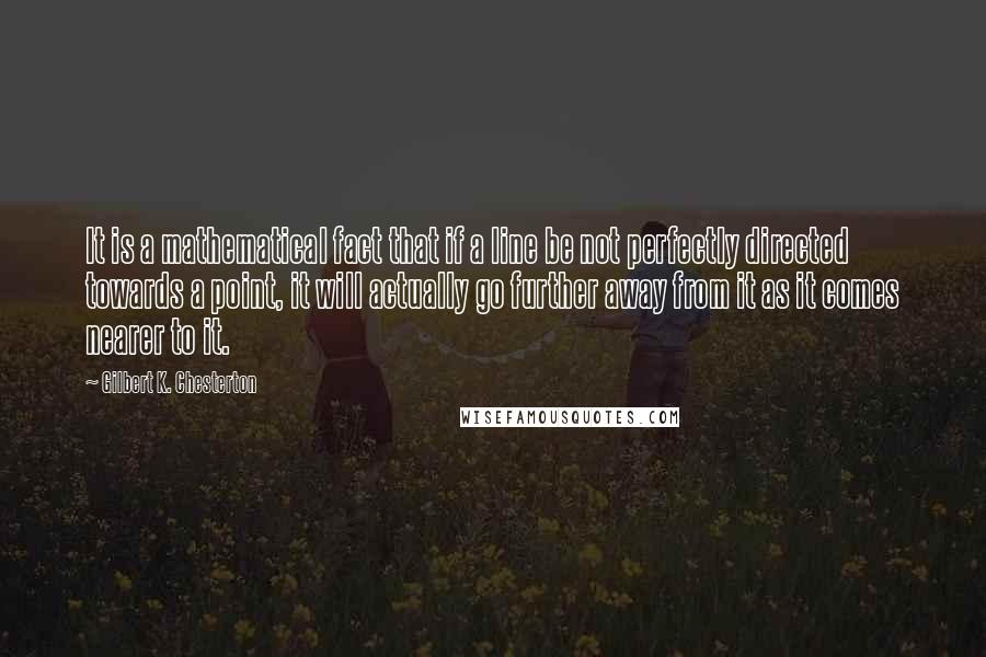 Gilbert K. Chesterton Quotes: It is a mathematical fact that if a line be not perfectly directed towards a point, it will actually go further away from it as it comes nearer to it.
