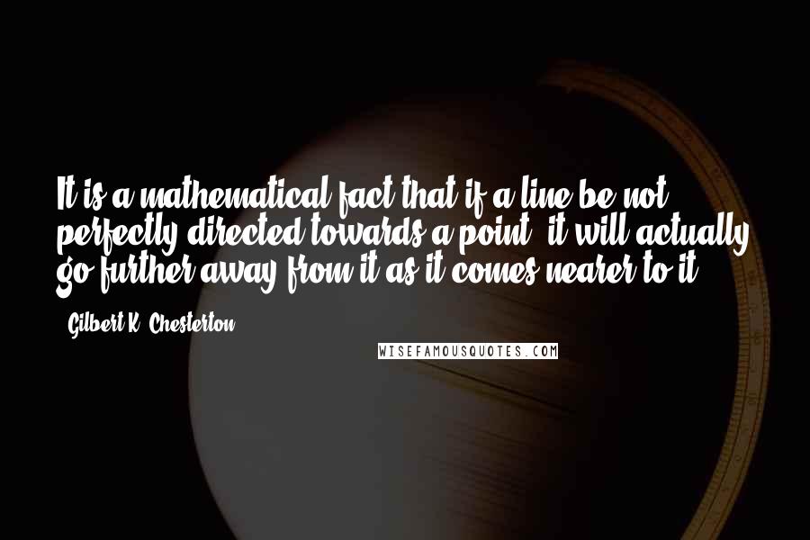 Gilbert K. Chesterton Quotes: It is a mathematical fact that if a line be not perfectly directed towards a point, it will actually go further away from it as it comes nearer to it.
