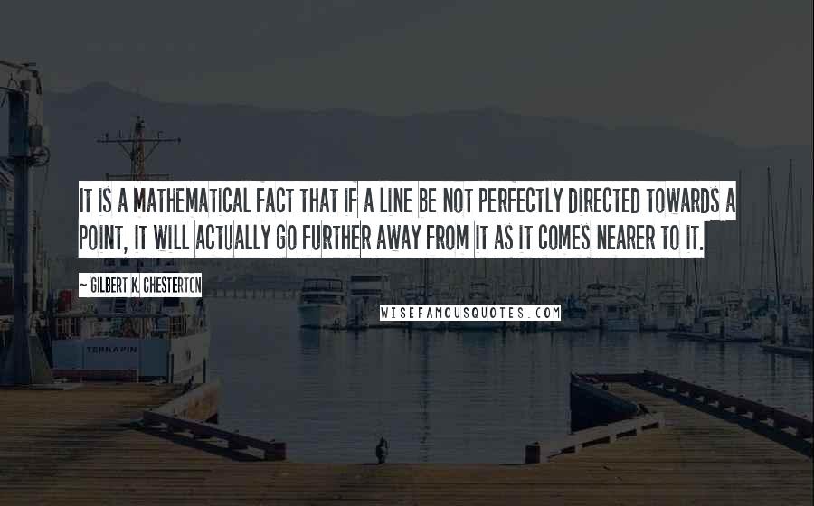 Gilbert K. Chesterton Quotes: It is a mathematical fact that if a line be not perfectly directed towards a point, it will actually go further away from it as it comes nearer to it.