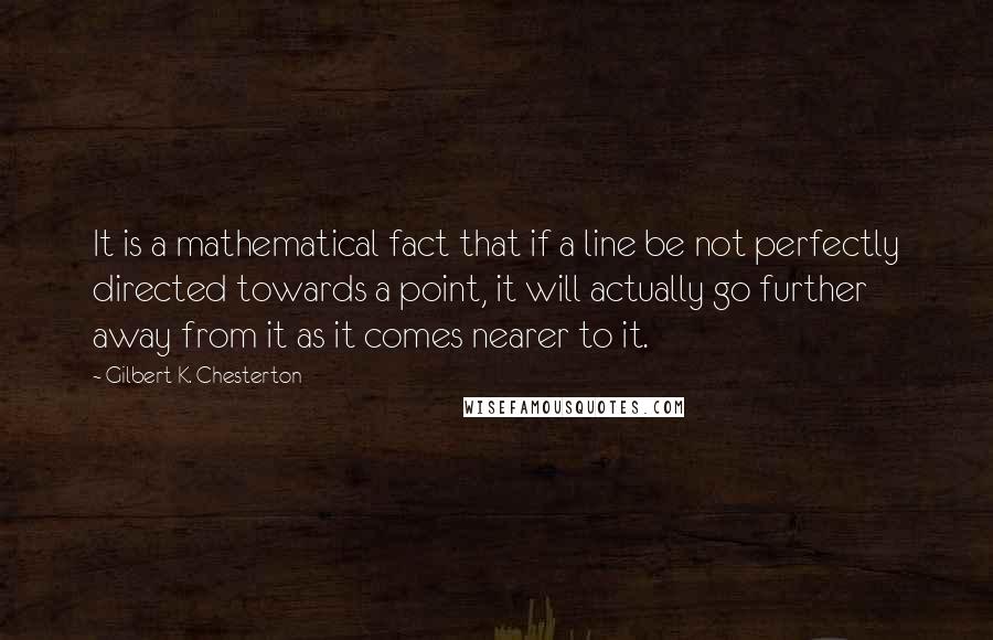 Gilbert K. Chesterton Quotes: It is a mathematical fact that if a line be not perfectly directed towards a point, it will actually go further away from it as it comes nearer to it.