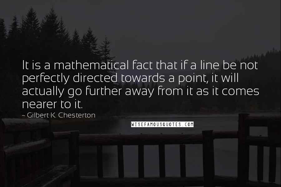 Gilbert K. Chesterton Quotes: It is a mathematical fact that if a line be not perfectly directed towards a point, it will actually go further away from it as it comes nearer to it.