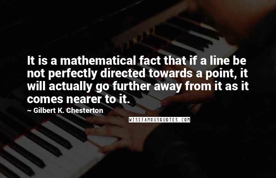 Gilbert K. Chesterton Quotes: It is a mathematical fact that if a line be not perfectly directed towards a point, it will actually go further away from it as it comes nearer to it.