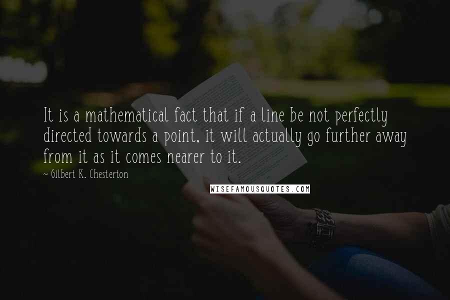 Gilbert K. Chesterton Quotes: It is a mathematical fact that if a line be not perfectly directed towards a point, it will actually go further away from it as it comes nearer to it.