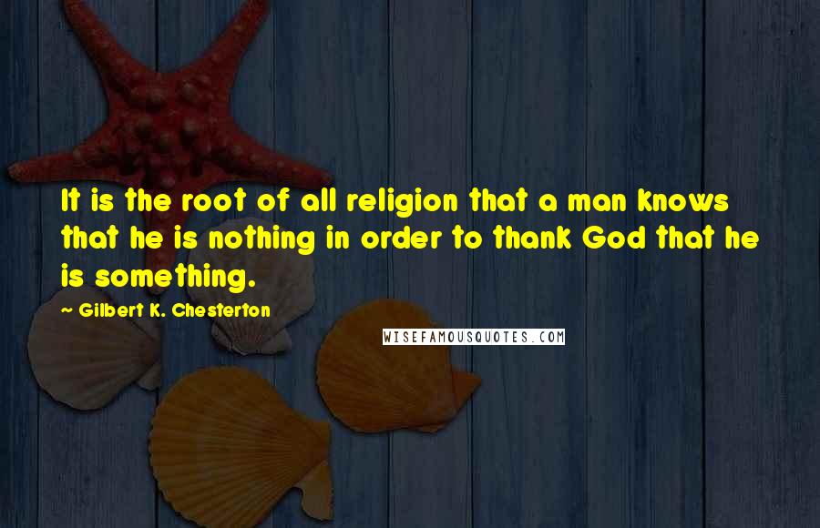 Gilbert K. Chesterton Quotes: It is the root of all religion that a man knows that he is nothing in order to thank God that he is something.