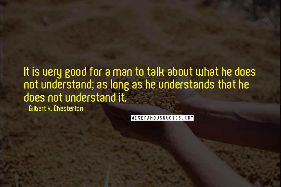 Gilbert K. Chesterton Quotes: It is very good for a man to talk about what he does not understand; as long as he understands that he does not understand it.