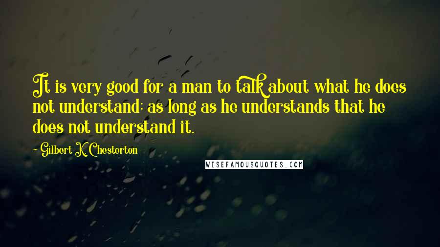 Gilbert K. Chesterton Quotes: It is very good for a man to talk about what he does not understand; as long as he understands that he does not understand it.