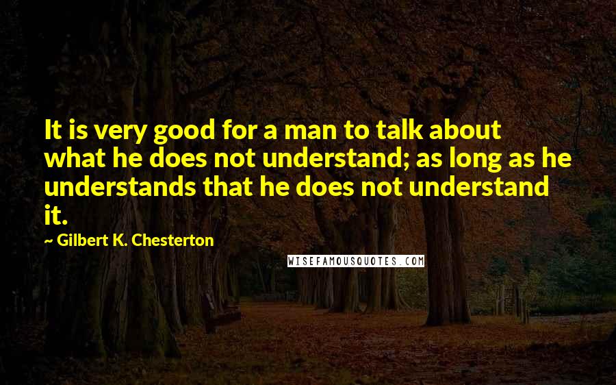 Gilbert K. Chesterton Quotes: It is very good for a man to talk about what he does not understand; as long as he understands that he does not understand it.