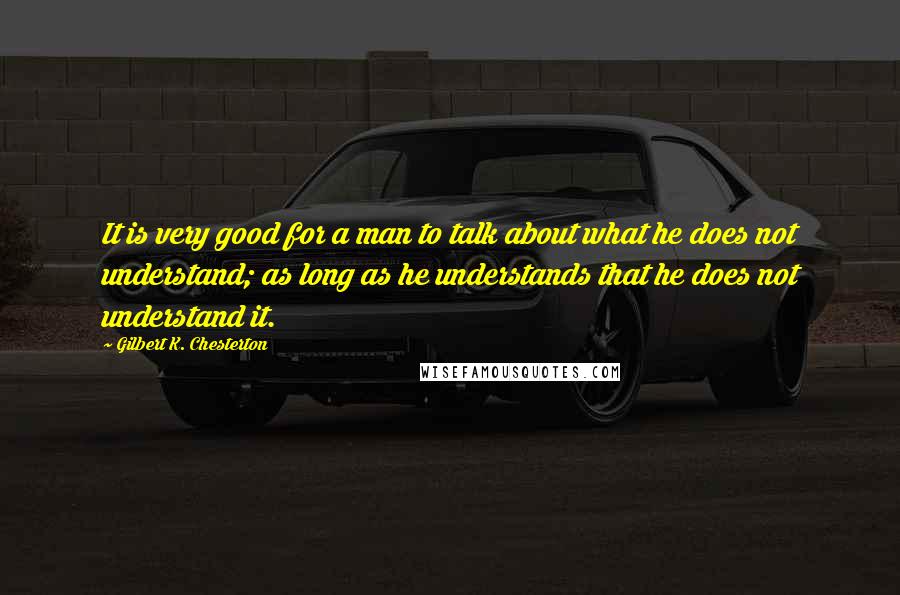 Gilbert K. Chesterton Quotes: It is very good for a man to talk about what he does not understand; as long as he understands that he does not understand it.