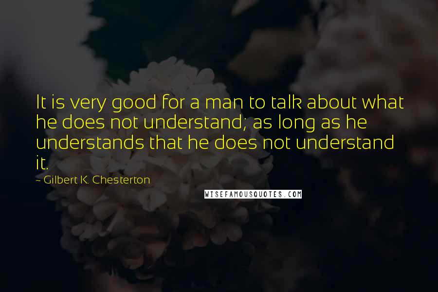 Gilbert K. Chesterton Quotes: It is very good for a man to talk about what he does not understand; as long as he understands that he does not understand it.