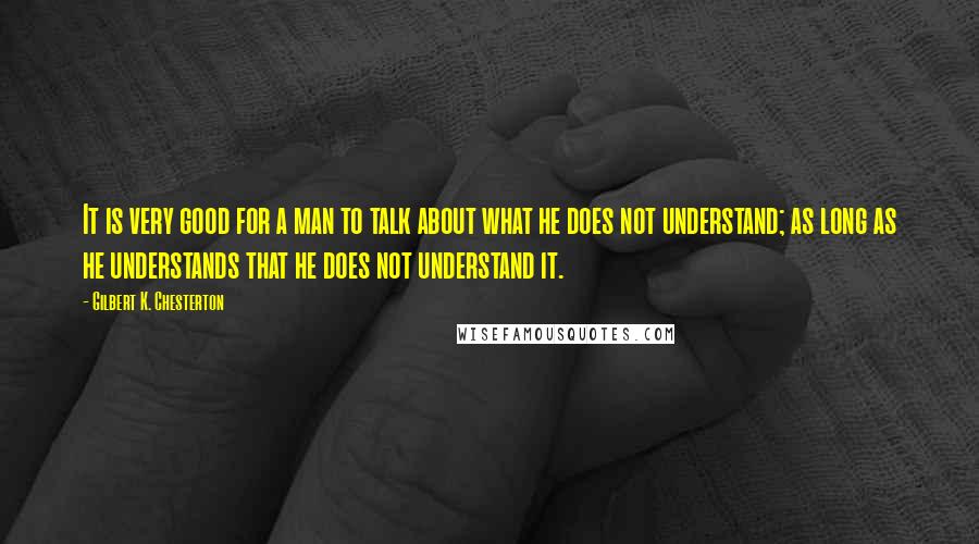 Gilbert K. Chesterton Quotes: It is very good for a man to talk about what he does not understand; as long as he understands that he does not understand it.