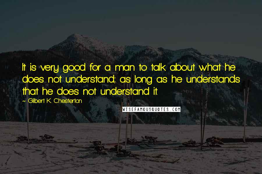 Gilbert K. Chesterton Quotes: It is very good for a man to talk about what he does not understand; as long as he understands that he does not understand it.