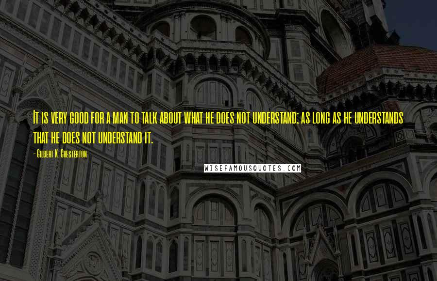 Gilbert K. Chesterton Quotes: It is very good for a man to talk about what he does not understand; as long as he understands that he does not understand it.