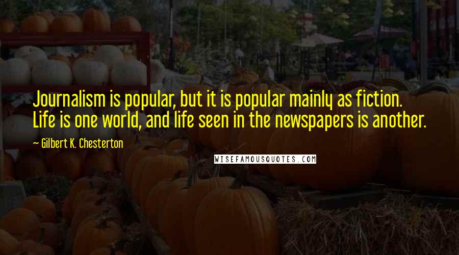 Gilbert K. Chesterton Quotes: Journalism is popular, but it is popular mainly as fiction. Life is one world, and life seen in the newspapers is another.