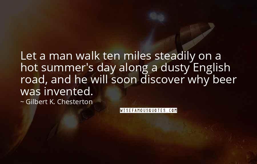 Gilbert K. Chesterton Quotes: Let a man walk ten miles steadily on a hot summer's day along a dusty English road, and he will soon discover why beer was invented.