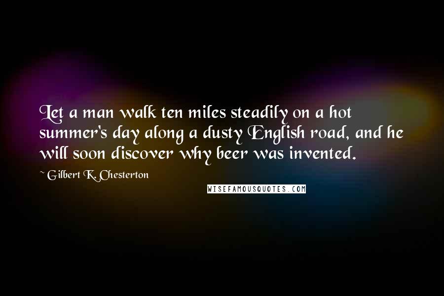 Gilbert K. Chesterton Quotes: Let a man walk ten miles steadily on a hot summer's day along a dusty English road, and he will soon discover why beer was invented.